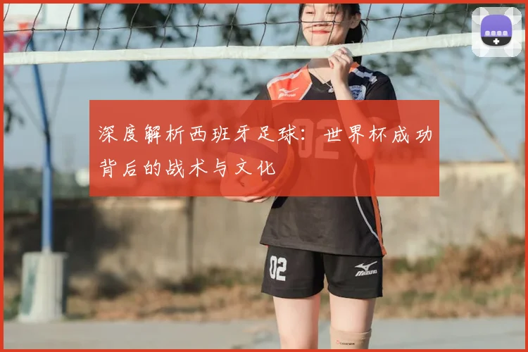 深度解析西班牙足球:世界杯成功背后的战术与文化