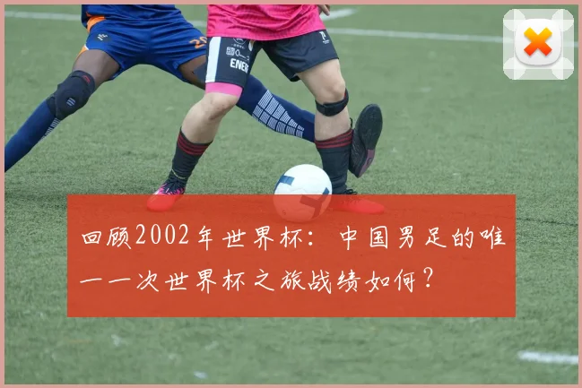 回顾2002年世界杯:中国男足的唯一一次世界杯之旅战绩如何?